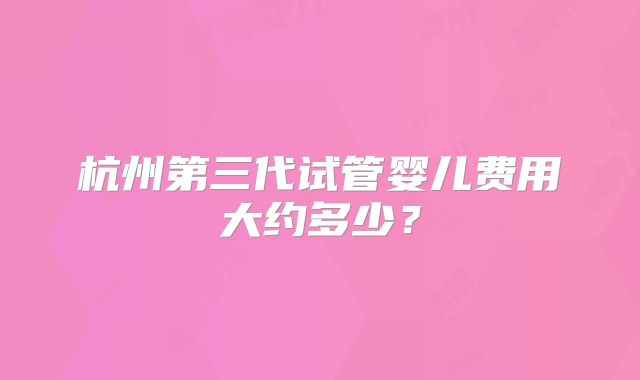 杭州第三代试管婴儿费用大约多少?