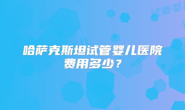 哈萨克斯坦试管婴儿医院费用多少？