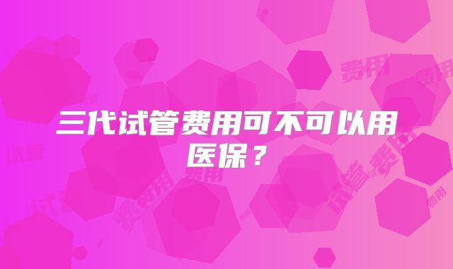 三代试管费用可不可以用医保?