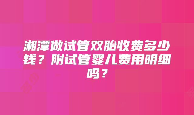湘潭做试管双胎收费多少钱?附试管婴儿费用明细吗?