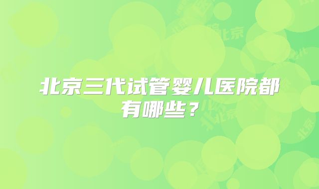 北京三代试管婴儿医院都有哪些?