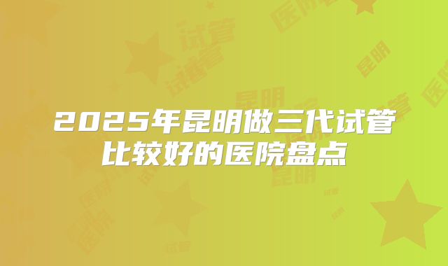 2025年昆明做三代试管比较好的医院盘点