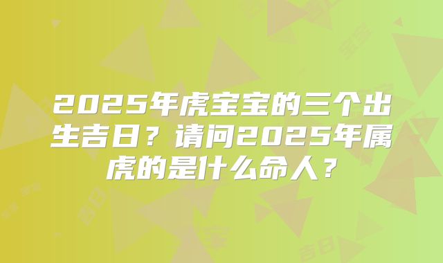 2025年虎宝宝的三个出生吉日?请问2025年属虎的是什么命人?