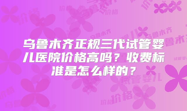 乌鲁木齐正规三代试管婴儿医院价格高吗?收费标准是怎么样的?