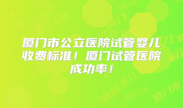 厦门市公立医院试管婴儿收费标准!厦门试管医院成功率!