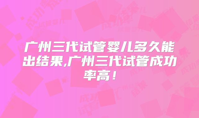 广州三代试管婴儿多久能出结果,广州三代试管成功率高！