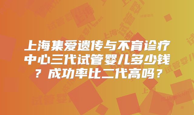 上海集爱遗传与不育诊疗中心三代试管婴儿多少钱?成功率比二代高吗?