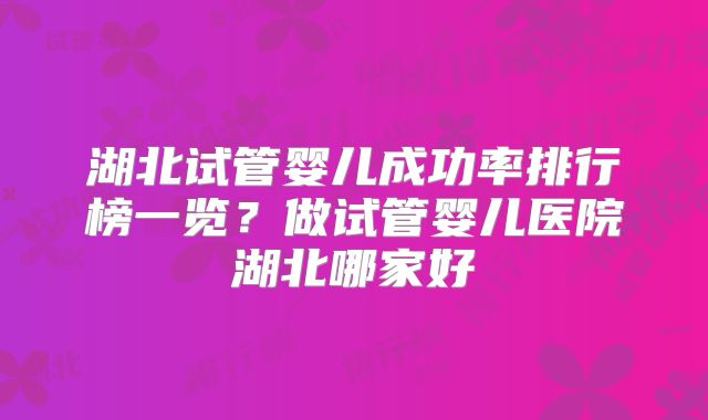 湖北试管婴儿成功率排行榜一览?做试管婴儿医院湖北哪家好