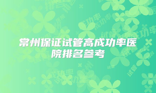 常州保证试管高成功率医院排名参考