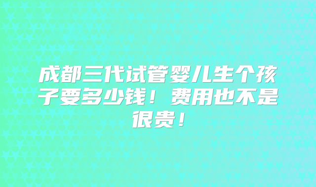 成都三代试管婴儿生个孩子要多少钱！费用也不是很贵！