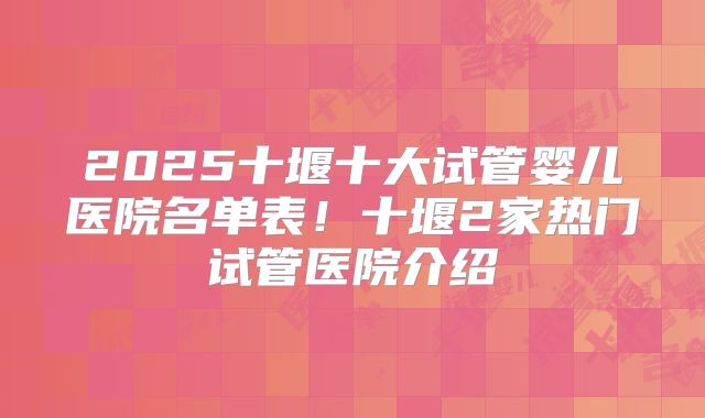 2025十堰十大试管婴儿医院名单表!十堰2家热门试管医院介绍