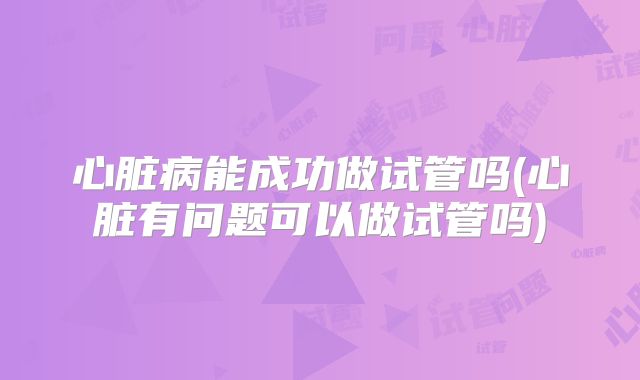 心脏病能成功做试管吗(心脏有问题可以做试管吗)