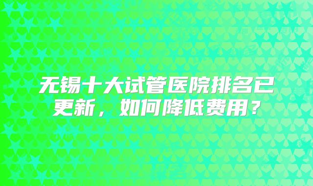 无锡十大试管医院排名已更新，如何降低费用？
