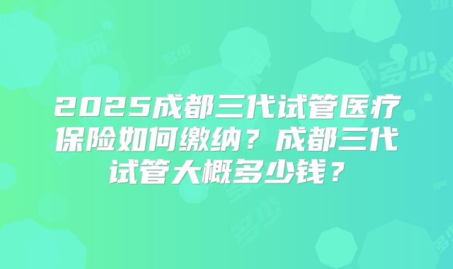 2025成都三代试管医疗保险如何缴纳？成都三代试管大概多少钱？