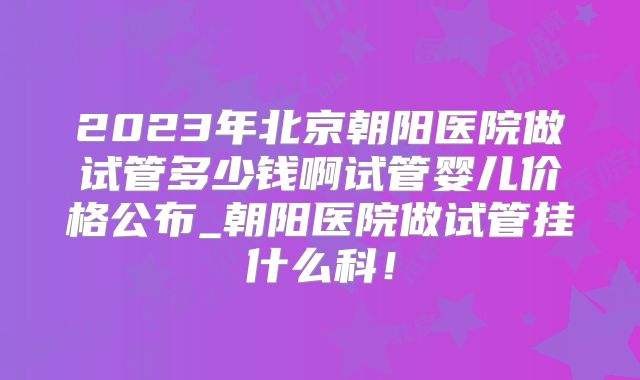 2023年北京朝阳医院做试管多少钱啊试管婴儿价格公布_朝阳医院做试管挂什么科!