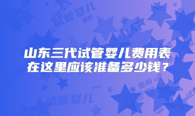 山东三代试管婴儿费用表在这里应该准备多少钱？