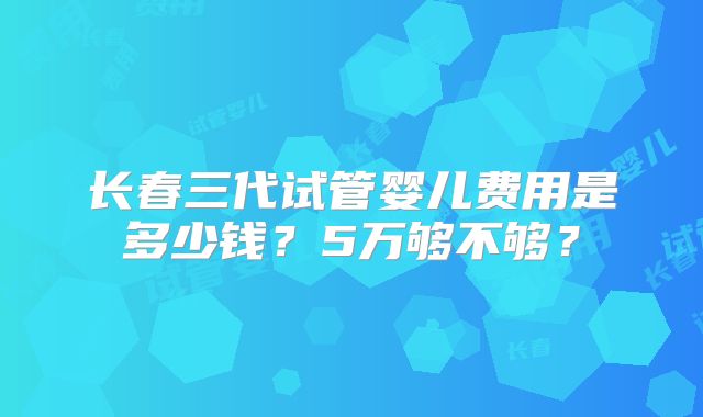 长春三代试管婴儿费用是多少钱?5万够不够?