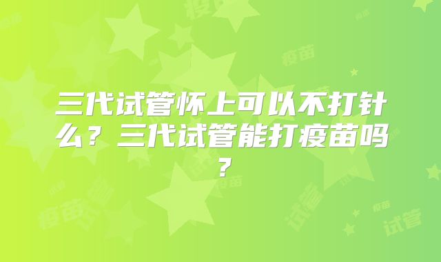 三代试管怀上可以不打针么?三代试管能打疫苗吗?