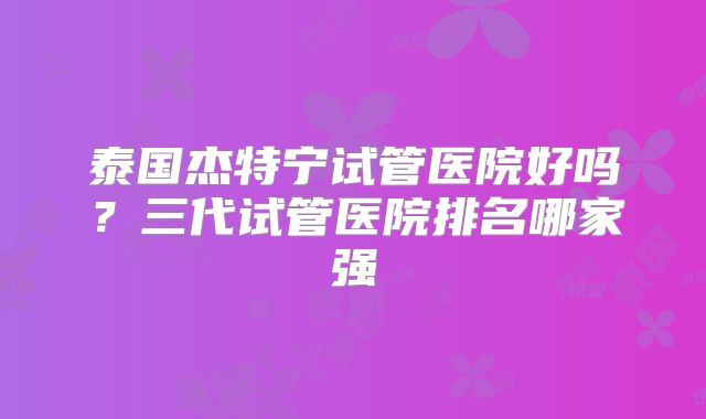泰国杰特宁试管医院好吗？三代试管医院排名哪家强