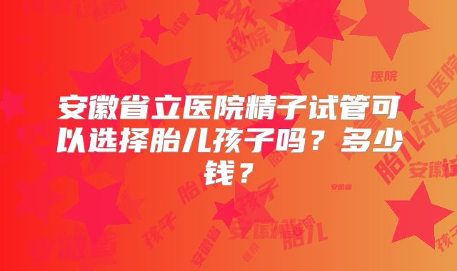 安徽省立医院精子试管可以选择胎儿孩子吗？多少钱？