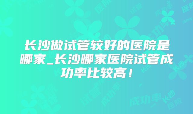 长沙做试管较好的医院是哪家_长沙哪家医院试管成功率比较高!