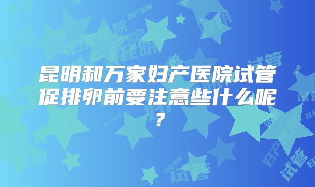 昆明和万家妇产医院试管促排卵前要注意些什么呢？