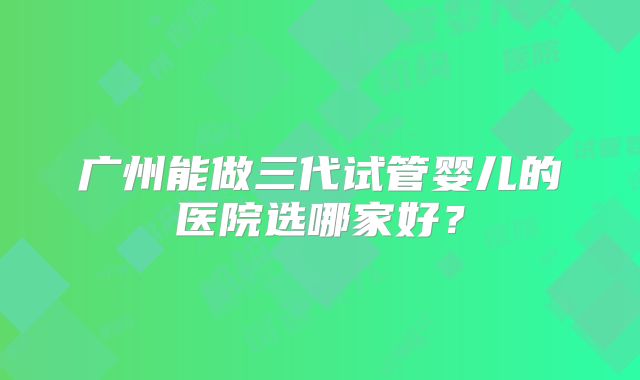 广州能做三代试管婴儿的医院选哪家好?