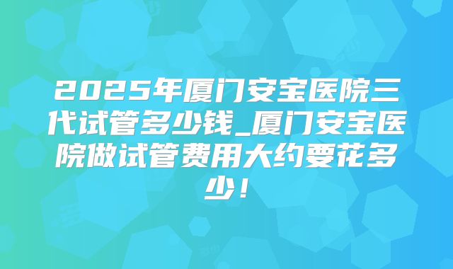 2025年厦门安宝医院三代试管多少钱_厦门安宝医院做试管费用大约要花多少!