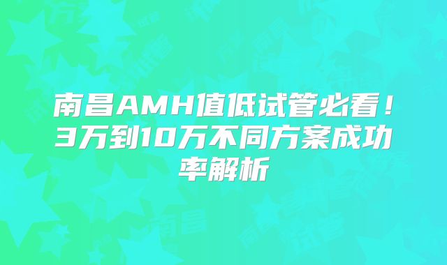 南昌AMH值低试管必看！3万到10万不同方案成功率解析