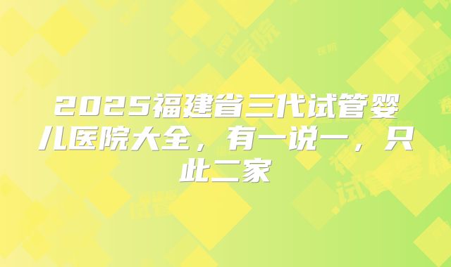 2025福建省三代试管婴儿医院大全，有一说一，只此二家