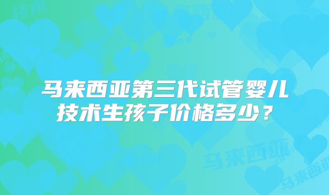 马来西亚第三代试管婴儿技术生孩子价格多少？