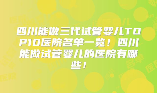 四川能做三代试管婴儿TOP10医院名单一览！四川能做试管婴儿的医院有哪些！