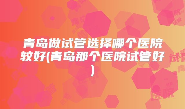 青岛做试管选择哪个医院较好(青岛那个医院试管好)