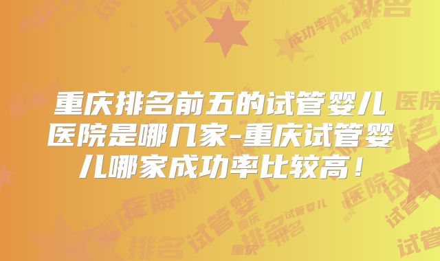 重庆排名前五的试管婴儿医院是哪几家-重庆试管婴儿哪家成功率比较高!