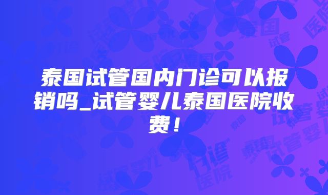 泰国试管国内门诊可以报销吗_试管婴儿泰国医院收费！