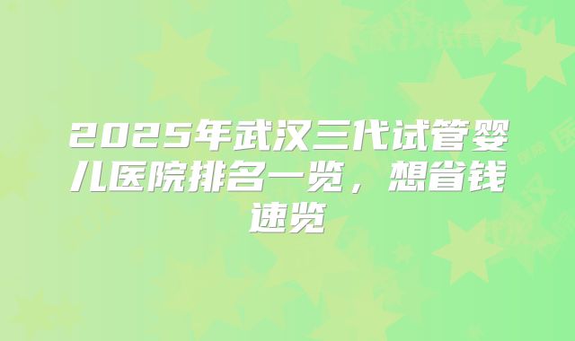 2025年武汉三代试管婴儿医院排名一览，想省钱速览