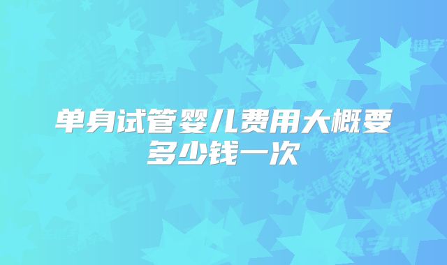 单身试管婴儿费用大概要多少钱一次