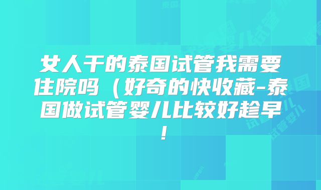 女人干的泰国试管我需要住院吗（好奇的快收藏-泰国做试管婴儿比较好趁早！