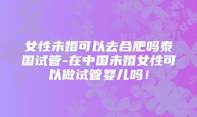 女性未婚可以去合肥吗泰国试管-在中国未婚女性可以做试管婴儿吗！