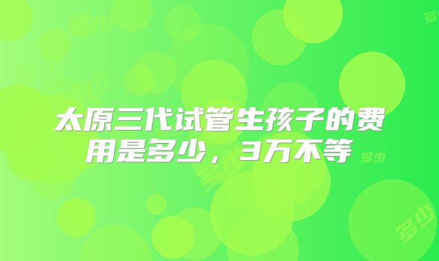 太原三代试管生孩子的费用是多少，3万不等
