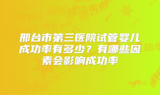 邢台市第三医院试管婴儿成功率有多少?有哪些因素会影响成功率