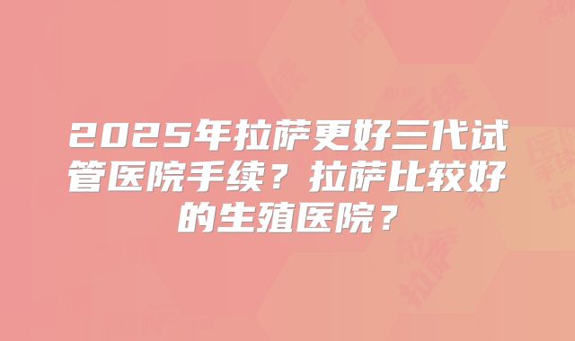 2025年拉萨更好三代试管医院手续?拉萨比较好的生殖医院?