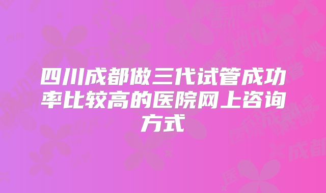 四川成都做三代试管成功率比较高的医院网上咨询方式