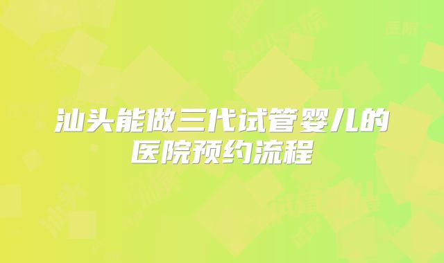 汕头能做三代试管婴儿的医院预约流程