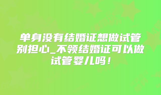 单身没有结婚证想做试管别担心_不领结婚证可以做试管婴儿吗！