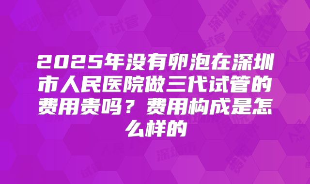 2025年没有卵泡在深圳市人民医院做三代试管的费用贵吗?费用构成是怎么样的