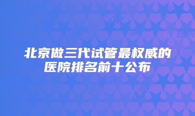 北京做三代试管最权威的医院排名前十公布