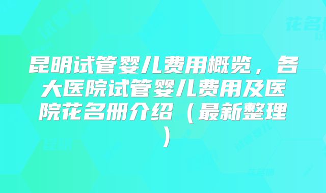昆明试管婴儿费用概览，各大医院试管婴儿费用及医院花名册介绍（最新整理）