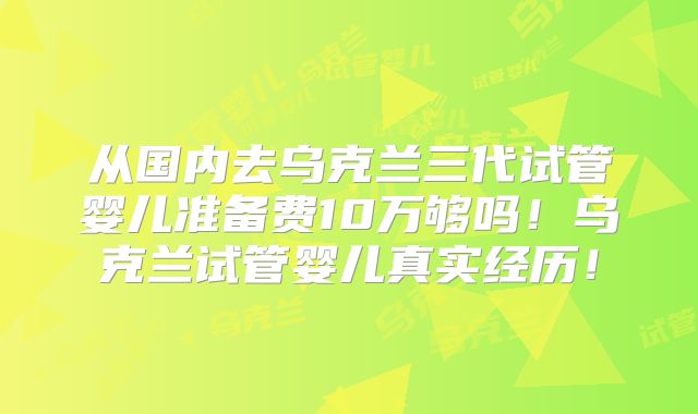 从国内去乌克兰三代试管婴儿准备费10万够吗！乌克兰试管婴儿真实经历！