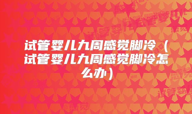 试管婴儿九周感觉脚冷(试管婴儿九周感觉脚冷怎么办)